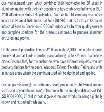 Our management team which combines their knowledge for 30 years in aluminum market with their rich experiences has established in the year 1997. AYDE Alüminyum Eloksal Boya Hırdavat San. Ve Tic. Ltd. company head office located in Istanbul Tuzla Industrial Zone (ITOSB) and its factory in Osmaneli Industrial Zone in Bilecik on 10.000m2 indoor area to offer quality services and complete solutions for the precious customers to produce aluminum extrusion and profile. On the current production lines of AYDE annually 12,000 tons of aluminum is processed, and all kinds of profile manufacturing up to 225 mm. diameter is made. Besides that, for the customers who have different requests; the last product solutions for the doors, Windows, Exterior Facades, Railing and units in various areas where the aluminum used will be designed and applied. Our company is aiming the continuous development and stability in aluminum sector and beyond the realizing of this aim with the quality certificates of TSE, ISO 9001:2000, CE that it took, it gives strenuous efforts for being a globally known and respected trade mark.