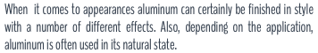 When it comes to appearances aluminum can certainly be finished in style with a number of different effects. Also, depending on the application, aluminum is often used in its natural state.