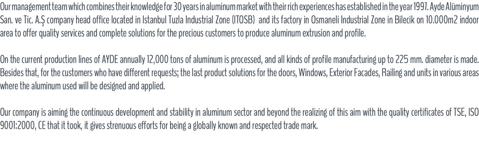 Our management team which combines their knowledge for 30 years in aluminum market with their rich experiences has established in the year 1997. Ayde Alüminyum San. ve Tic. A.Ş company head office located in Istanbul Tuzla Industrial Zone (ITOSB) and its factory in Osmaneli Industrial Zone in Bilecik on 10.000m2 indoor area to offer quality services and complete solutions for the precious customers to produce aluminum extrusion and profile. On the current production lines of AYDE annually 12,000 tons of aluminum is processed, and all kinds of profile manufacturing up to 225 mm. diameter is made. Besides that, for the customers who have different requests; the last product solutions for the doors, Windows, Exterior Facades, Railing and units in various areas where the aluminum used will be designed and applied. Our company is aiming the continuous development and stability in aluminum sector and beyond the realizing of this aim with the quality certificates of TSE, ISO 9001:2000, CE that it took, it gives strenuous efforts for being a globally known and respected trade mark.