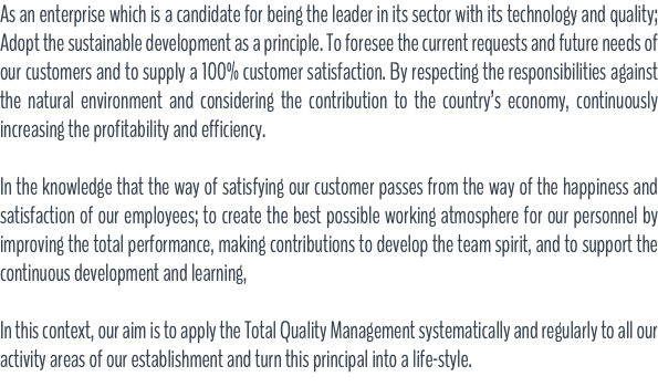 As an enterprise which is a candidate for being the leader in its sector with its technology and quality; Adopt the sustainable development as a principle. To foresee the current requests and future needs of our customers and to supply a 100% customer satisfaction. By respecting the responsibilities against the natural environment and considering the contribution to the country’s economy, continuously increasing the profitability and efficiency. In the knowledge that the way of satisfying our customer passes from the way of the happiness and satisfaction of our employees; to create the best possible working atmosphere for our personnel by improving the total performance, making contributions to develop the team spirit, and to support the continuous development and learning, In this context, our aim is to apply the Total Quality Management systematically and regularly to all our activity areas of our establishment and turn this principal into a life-style.